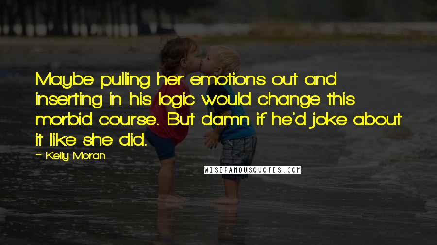 Kelly Moran Quotes: Maybe pulling her emotions out and inserting in his logic would change this morbid course. But damn if he'd joke about it like she did.