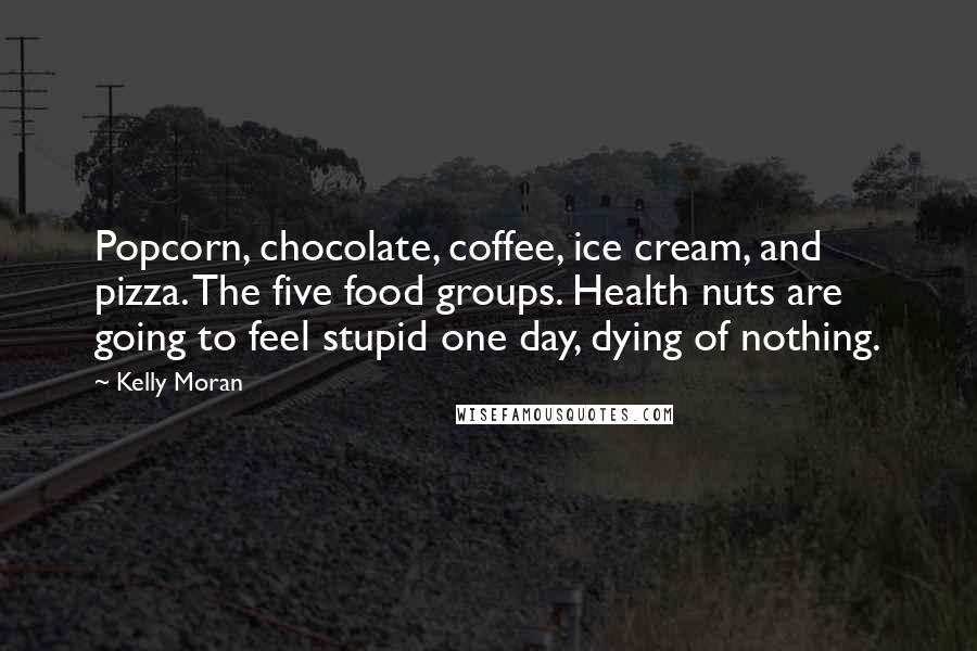 Kelly Moran Quotes: Popcorn, chocolate, coffee, ice cream, and pizza. The five food groups. Health nuts are going to feel stupid one day, dying of nothing.