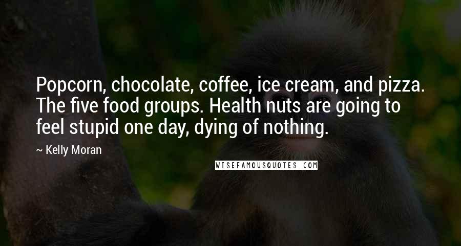 Kelly Moran Quotes: Popcorn, chocolate, coffee, ice cream, and pizza. The five food groups. Health nuts are going to feel stupid one day, dying of nothing.