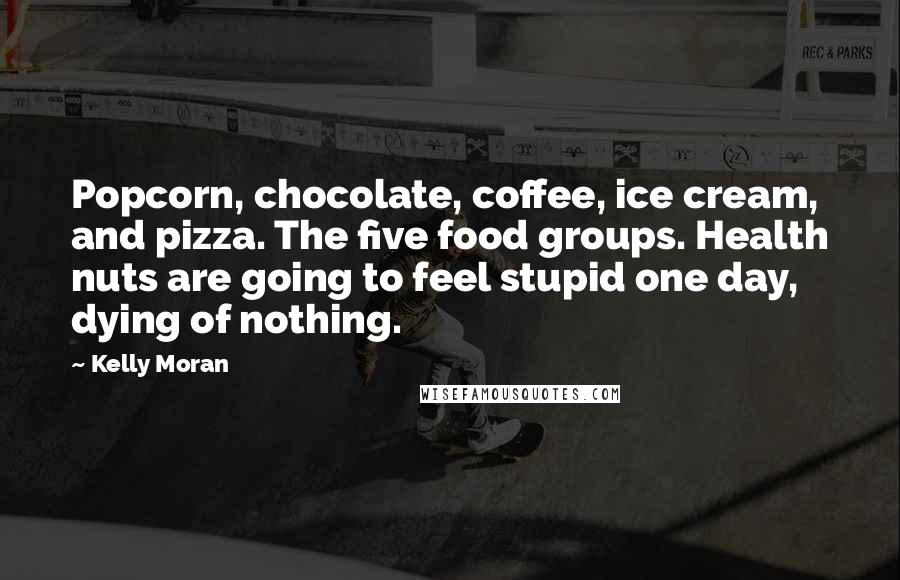 Kelly Moran Quotes: Popcorn, chocolate, coffee, ice cream, and pizza. The five food groups. Health nuts are going to feel stupid one day, dying of nothing.