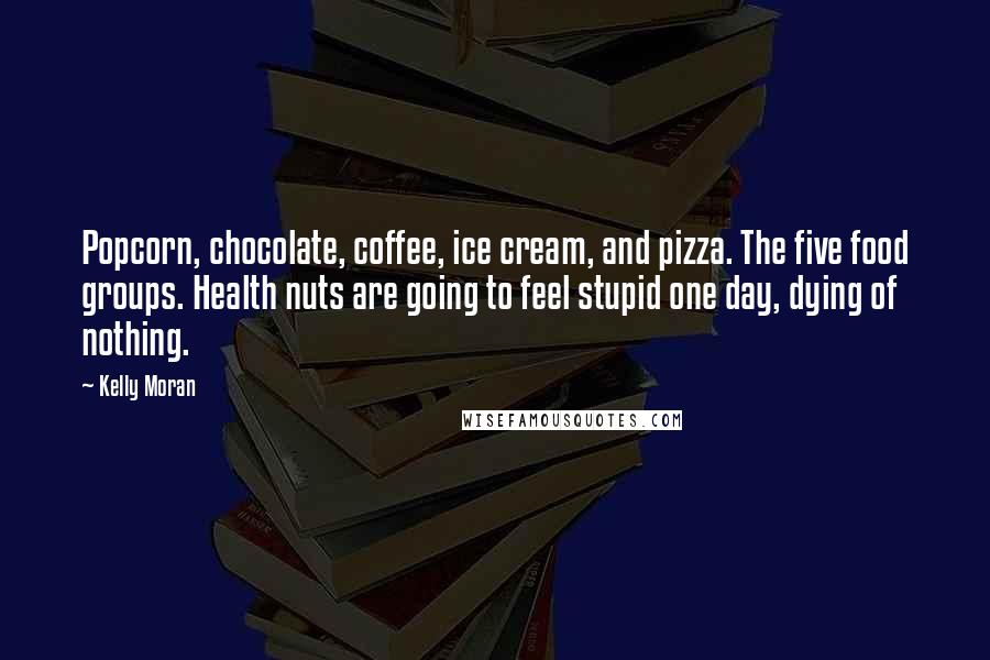 Kelly Moran Quotes: Popcorn, chocolate, coffee, ice cream, and pizza. The five food groups. Health nuts are going to feel stupid one day, dying of nothing.