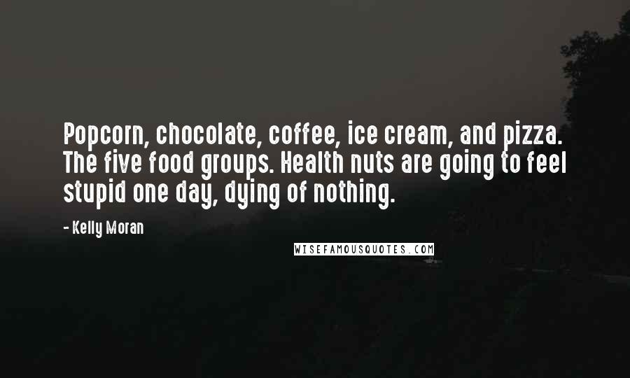 Kelly Moran Quotes: Popcorn, chocolate, coffee, ice cream, and pizza. The five food groups. Health nuts are going to feel stupid one day, dying of nothing.