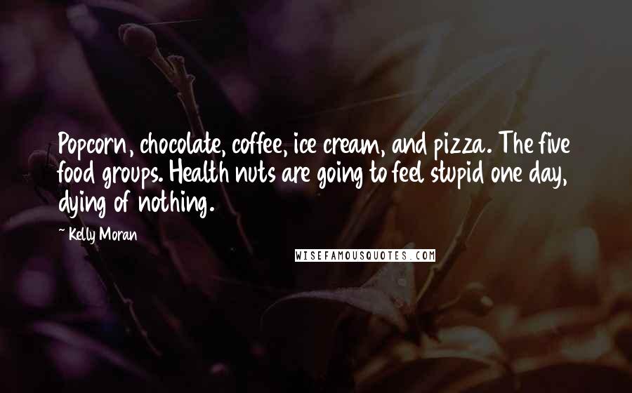 Kelly Moran Quotes: Popcorn, chocolate, coffee, ice cream, and pizza. The five food groups. Health nuts are going to feel stupid one day, dying of nothing.