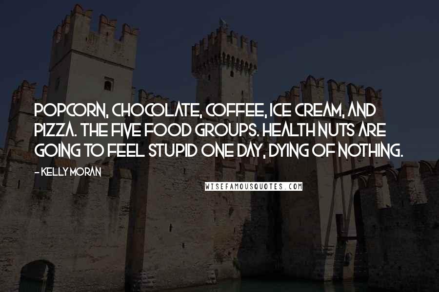 Kelly Moran Quotes: Popcorn, chocolate, coffee, ice cream, and pizza. The five food groups. Health nuts are going to feel stupid one day, dying of nothing.