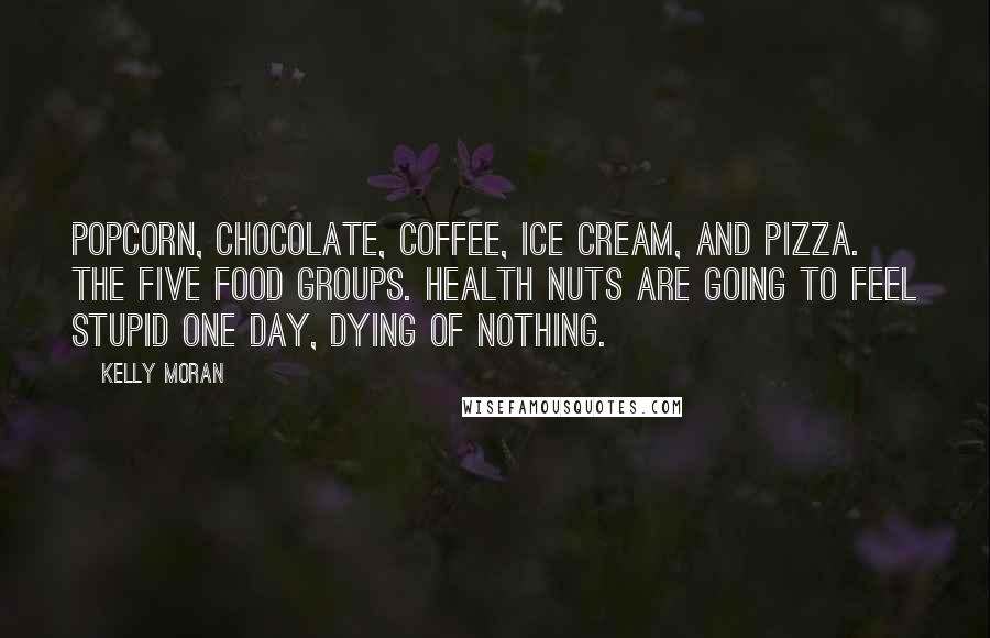 Kelly Moran Quotes: Popcorn, chocolate, coffee, ice cream, and pizza. The five food groups. Health nuts are going to feel stupid one day, dying of nothing.