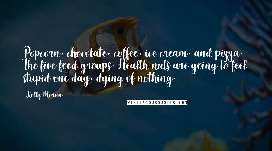 Kelly Moran Quotes: Popcorn, chocolate, coffee, ice cream, and pizza. The five food groups. Health nuts are going to feel stupid one day, dying of nothing.