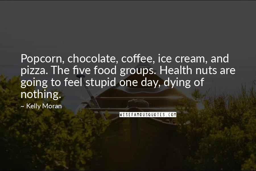 Kelly Moran Quotes: Popcorn, chocolate, coffee, ice cream, and pizza. The five food groups. Health nuts are going to feel stupid one day, dying of nothing.