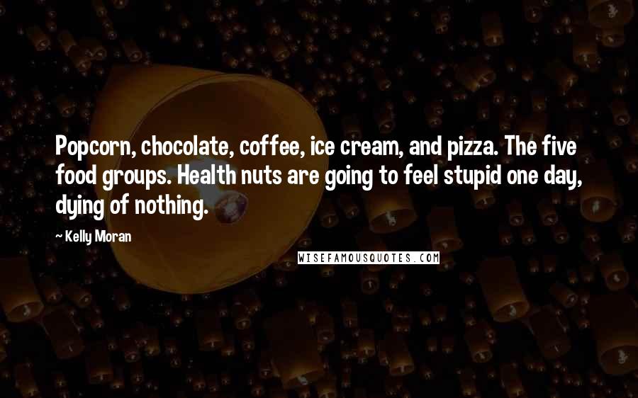 Kelly Moran Quotes: Popcorn, chocolate, coffee, ice cream, and pizza. The five food groups. Health nuts are going to feel stupid one day, dying of nothing.