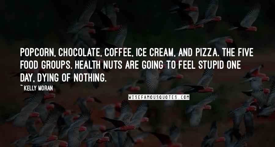 Kelly Moran Quotes: Popcorn, chocolate, coffee, ice cream, and pizza. The five food groups. Health nuts are going to feel stupid one day, dying of nothing.