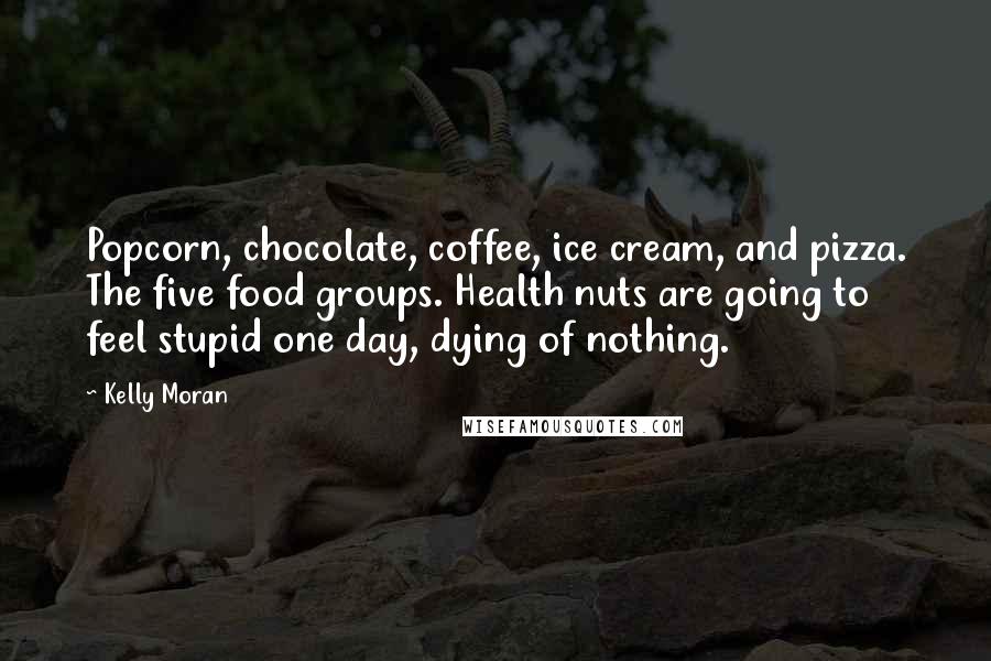 Kelly Moran Quotes: Popcorn, chocolate, coffee, ice cream, and pizza. The five food groups. Health nuts are going to feel stupid one day, dying of nothing.