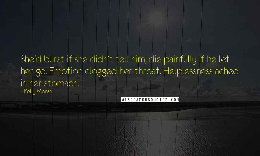 Kelly Moran Quotes: She'd burst if she didn't tell him, die painfully if he let her go. Emotion clogged her throat. Helplessness ached in her stomach.
