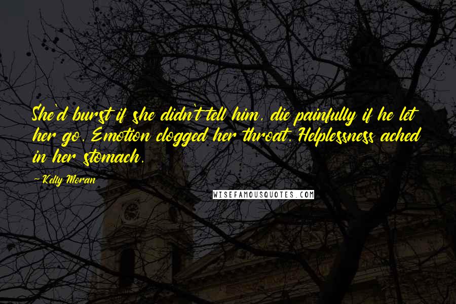 Kelly Moran Quotes: She'd burst if she didn't tell him, die painfully if he let her go. Emotion clogged her throat. Helplessness ached in her stomach.