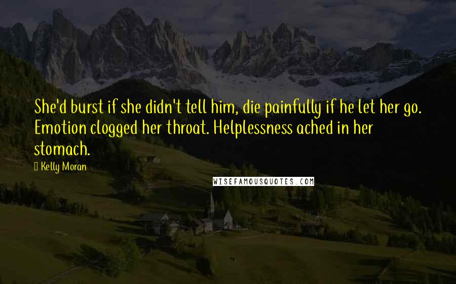 Kelly Moran Quotes: She'd burst if she didn't tell him, die painfully if he let her go. Emotion clogged her throat. Helplessness ached in her stomach.