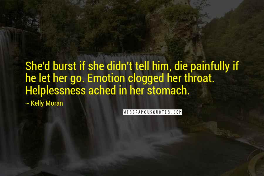 Kelly Moran Quotes: She'd burst if she didn't tell him, die painfully if he let her go. Emotion clogged her throat. Helplessness ached in her stomach.