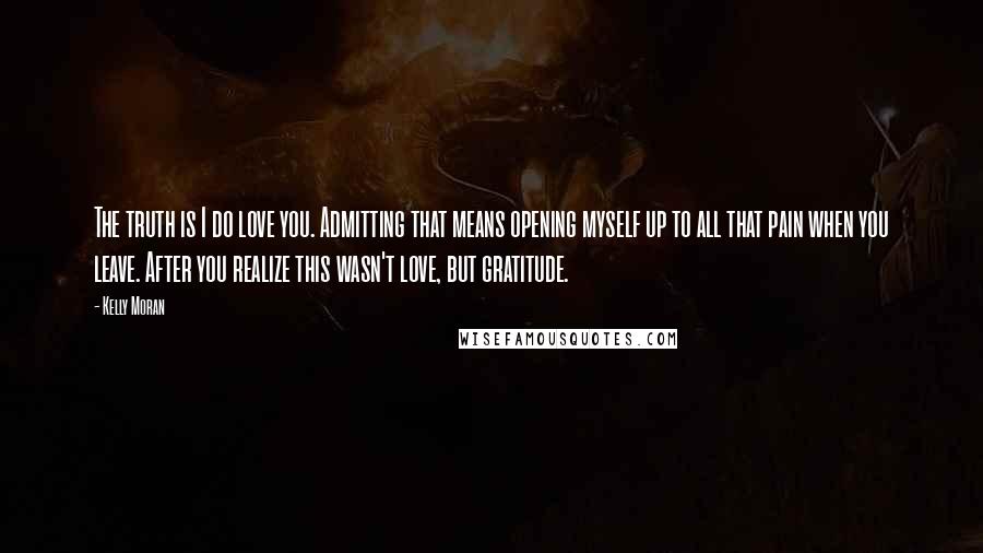 Kelly Moran Quotes: The truth is I do love you. Admitting that means opening myself up to all that pain when you leave. After you realize this wasn't love, but gratitude.