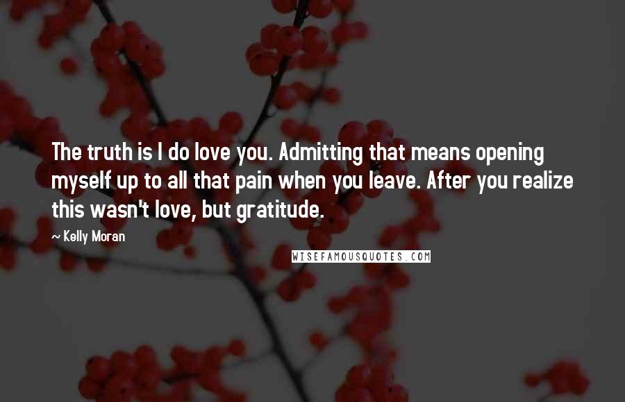 Kelly Moran Quotes: The truth is I do love you. Admitting that means opening myself up to all that pain when you leave. After you realize this wasn't love, but gratitude.