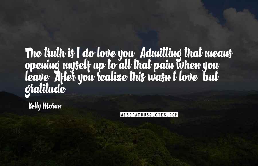 Kelly Moran Quotes: The truth is I do love you. Admitting that means opening myself up to all that pain when you leave. After you realize this wasn't love, but gratitude.