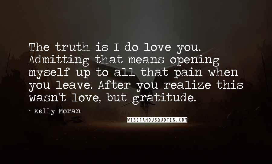 Kelly Moran Quotes: The truth is I do love you. Admitting that means opening myself up to all that pain when you leave. After you realize this wasn't love, but gratitude.