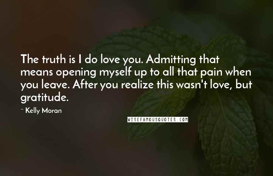 Kelly Moran Quotes: The truth is I do love you. Admitting that means opening myself up to all that pain when you leave. After you realize this wasn't love, but gratitude.