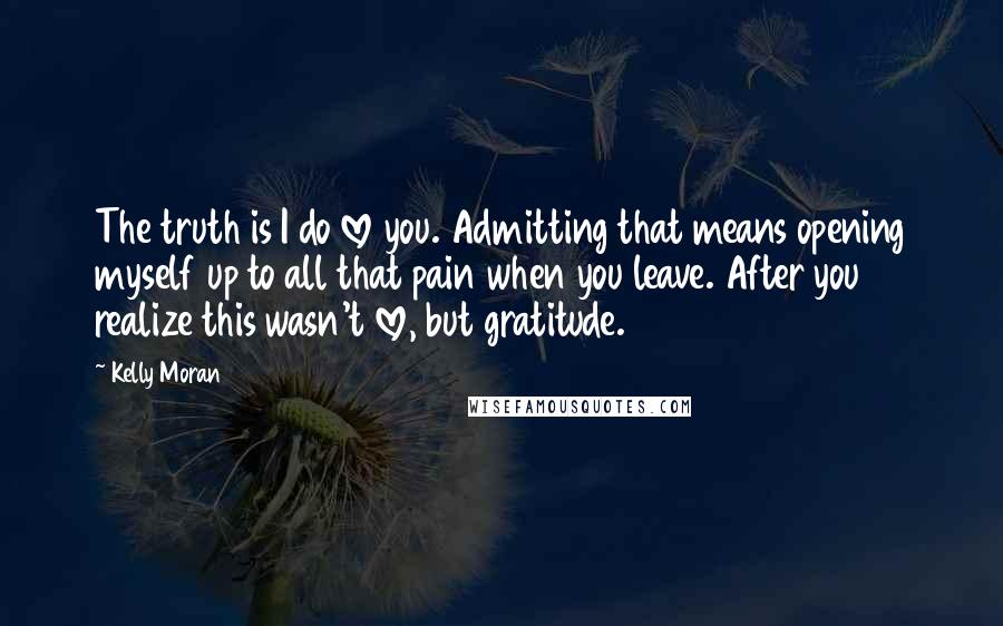 Kelly Moran Quotes: The truth is I do love you. Admitting that means opening myself up to all that pain when you leave. After you realize this wasn't love, but gratitude.