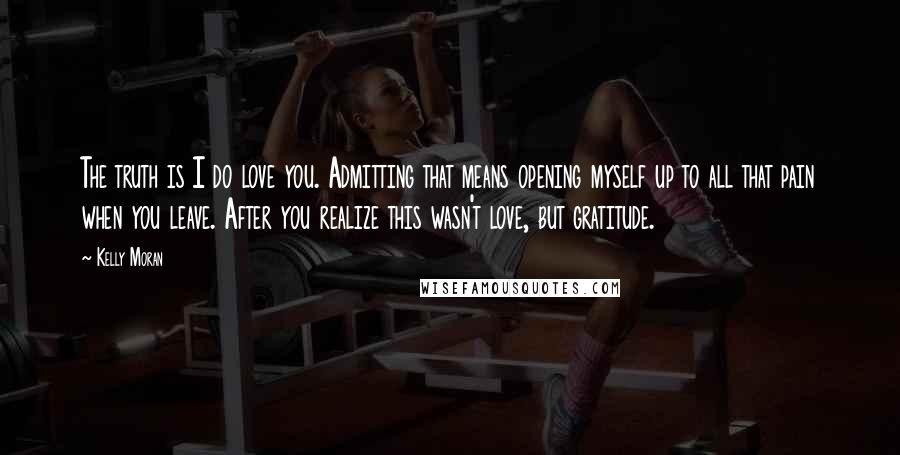 Kelly Moran Quotes: The truth is I do love you. Admitting that means opening myself up to all that pain when you leave. After you realize this wasn't love, but gratitude.