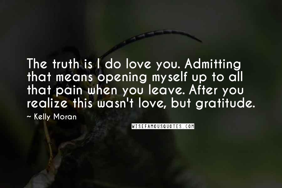 Kelly Moran Quotes: The truth is I do love you. Admitting that means opening myself up to all that pain when you leave. After you realize this wasn't love, but gratitude.