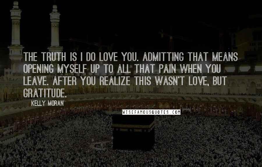 Kelly Moran Quotes: The truth is I do love you. Admitting that means opening myself up to all that pain when you leave. After you realize this wasn't love, but gratitude.