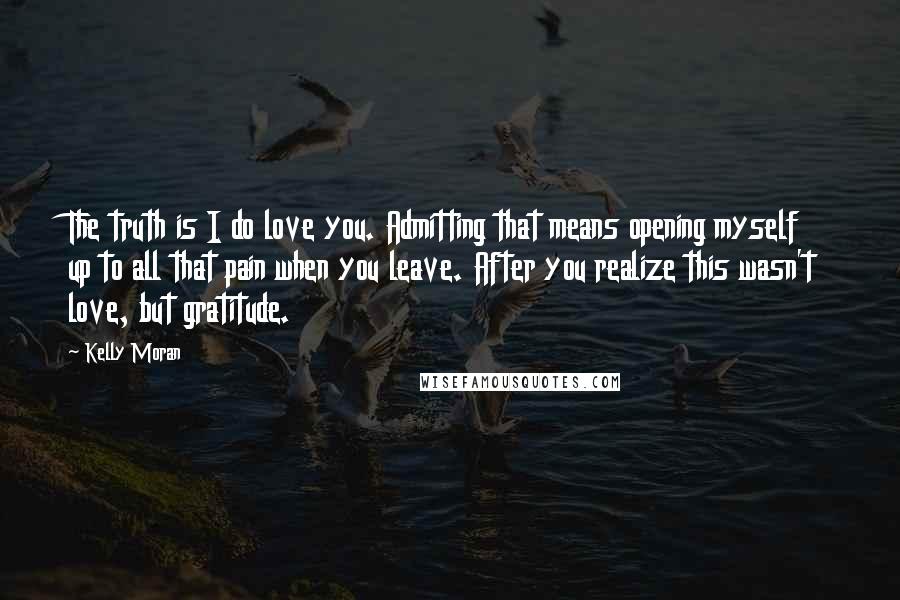 Kelly Moran Quotes: The truth is I do love you. Admitting that means opening myself up to all that pain when you leave. After you realize this wasn't love, but gratitude.