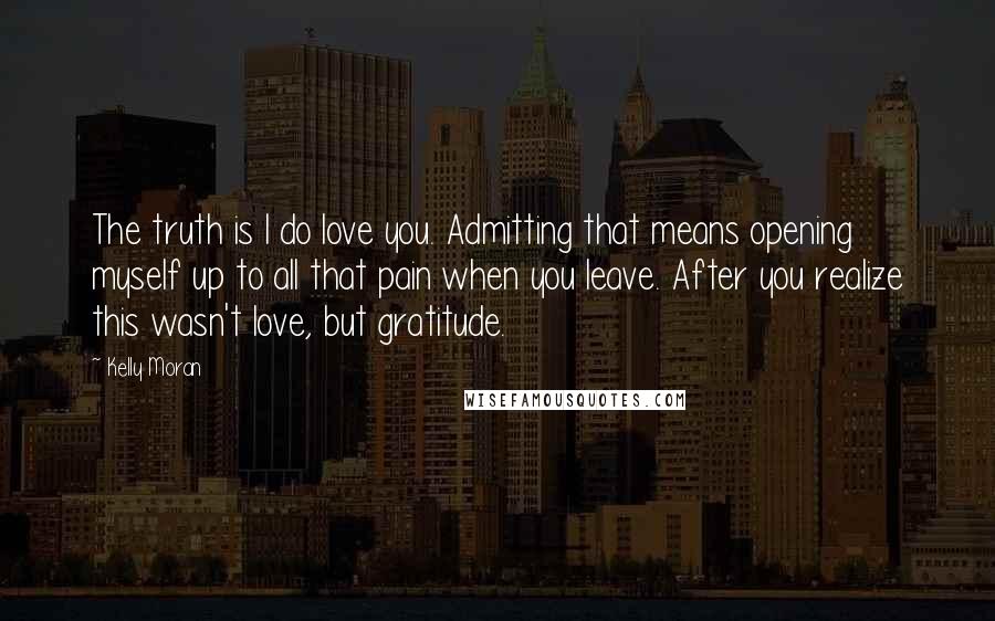 Kelly Moran Quotes: The truth is I do love you. Admitting that means opening myself up to all that pain when you leave. After you realize this wasn't love, but gratitude.