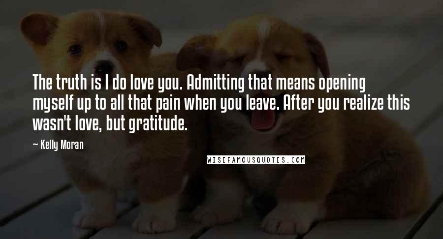 Kelly Moran Quotes: The truth is I do love you. Admitting that means opening myself up to all that pain when you leave. After you realize this wasn't love, but gratitude.