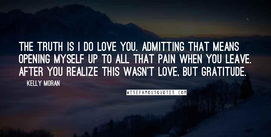 Kelly Moran Quotes: The truth is I do love you. Admitting that means opening myself up to all that pain when you leave. After you realize this wasn't love, but gratitude.