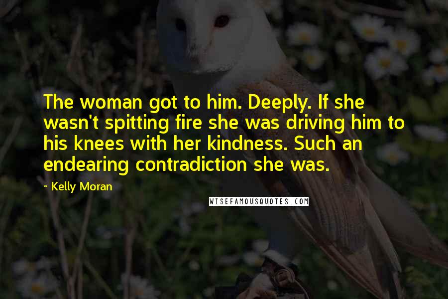 Kelly Moran Quotes: The woman got to him. Deeply. If she wasn't spitting fire she was driving him to his knees with her kindness. Such an endearing contradiction she was.