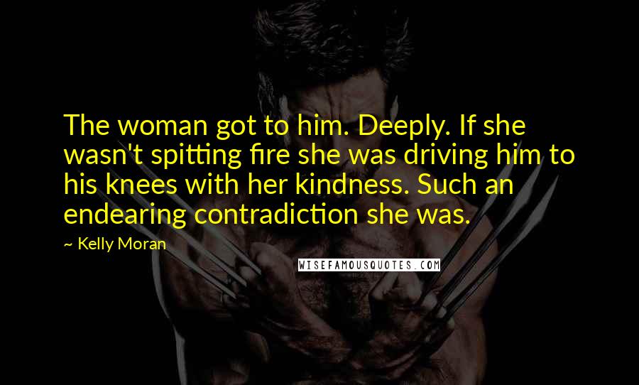 Kelly Moran Quotes: The woman got to him. Deeply. If she wasn't spitting fire she was driving him to his knees with her kindness. Such an endearing contradiction she was.