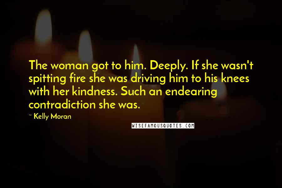 Kelly Moran Quotes: The woman got to him. Deeply. If she wasn't spitting fire she was driving him to his knees with her kindness. Such an endearing contradiction she was.