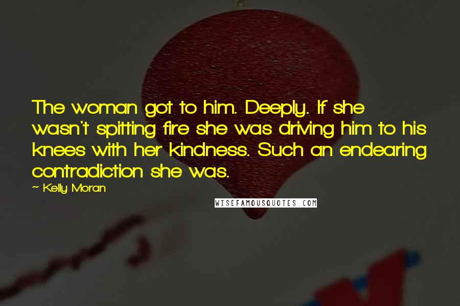 Kelly Moran Quotes: The woman got to him. Deeply. If she wasn't spitting fire she was driving him to his knees with her kindness. Such an endearing contradiction she was.