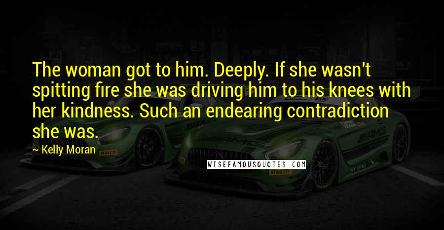 Kelly Moran Quotes: The woman got to him. Deeply. If she wasn't spitting fire she was driving him to his knees with her kindness. Such an endearing contradiction she was.