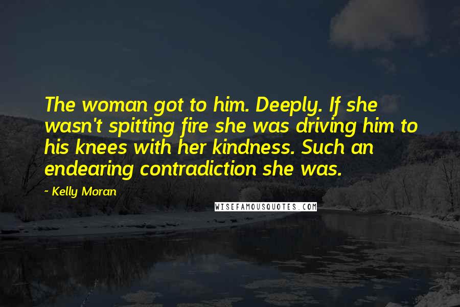 Kelly Moran Quotes: The woman got to him. Deeply. If she wasn't spitting fire she was driving him to his knees with her kindness. Such an endearing contradiction she was.