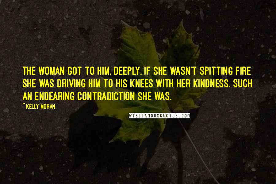 Kelly Moran Quotes: The woman got to him. Deeply. If she wasn't spitting fire she was driving him to his knees with her kindness. Such an endearing contradiction she was.