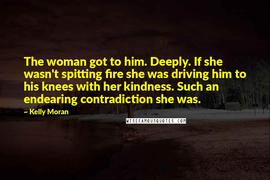 Kelly Moran Quotes: The woman got to him. Deeply. If she wasn't spitting fire she was driving him to his knees with her kindness. Such an endearing contradiction she was.