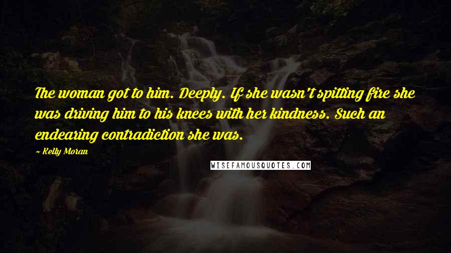 Kelly Moran Quotes: The woman got to him. Deeply. If she wasn't spitting fire she was driving him to his knees with her kindness. Such an endearing contradiction she was.