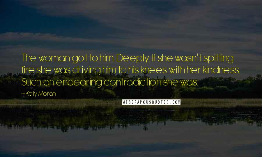 Kelly Moran Quotes: The woman got to him. Deeply. If she wasn't spitting fire she was driving him to his knees with her kindness. Such an endearing contradiction she was.