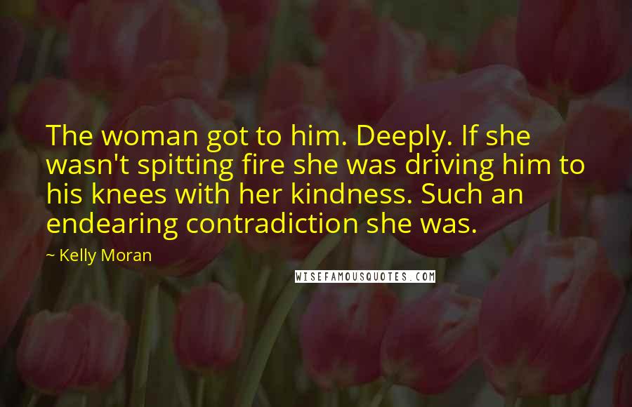 Kelly Moran Quotes: The woman got to him. Deeply. If she wasn't spitting fire she was driving him to his knees with her kindness. Such an endearing contradiction she was.