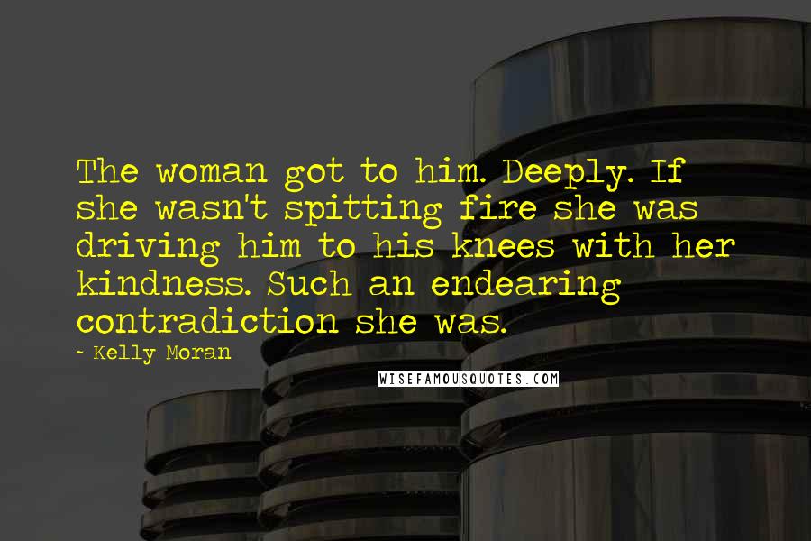 Kelly Moran Quotes: The woman got to him. Deeply. If she wasn't spitting fire she was driving him to his knees with her kindness. Such an endearing contradiction she was.