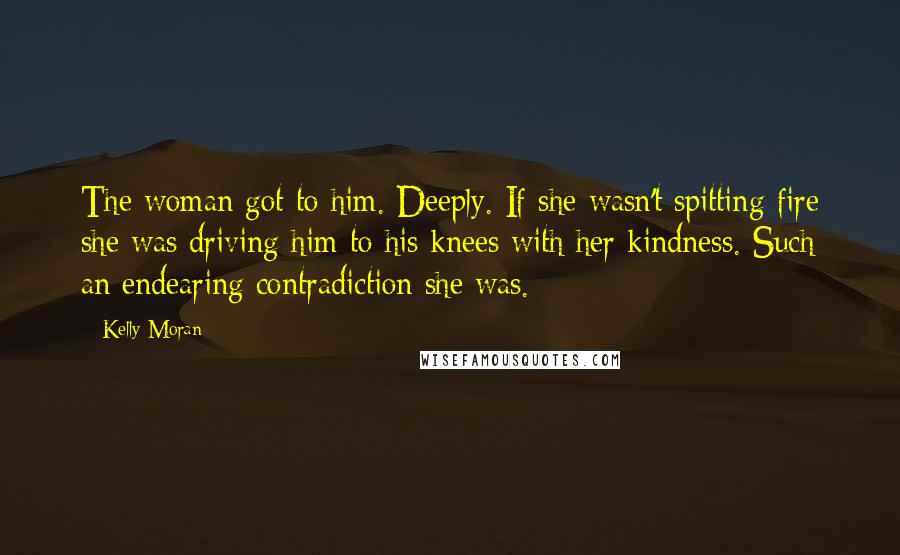 Kelly Moran Quotes: The woman got to him. Deeply. If she wasn't spitting fire she was driving him to his knees with her kindness. Such an endearing contradiction she was.