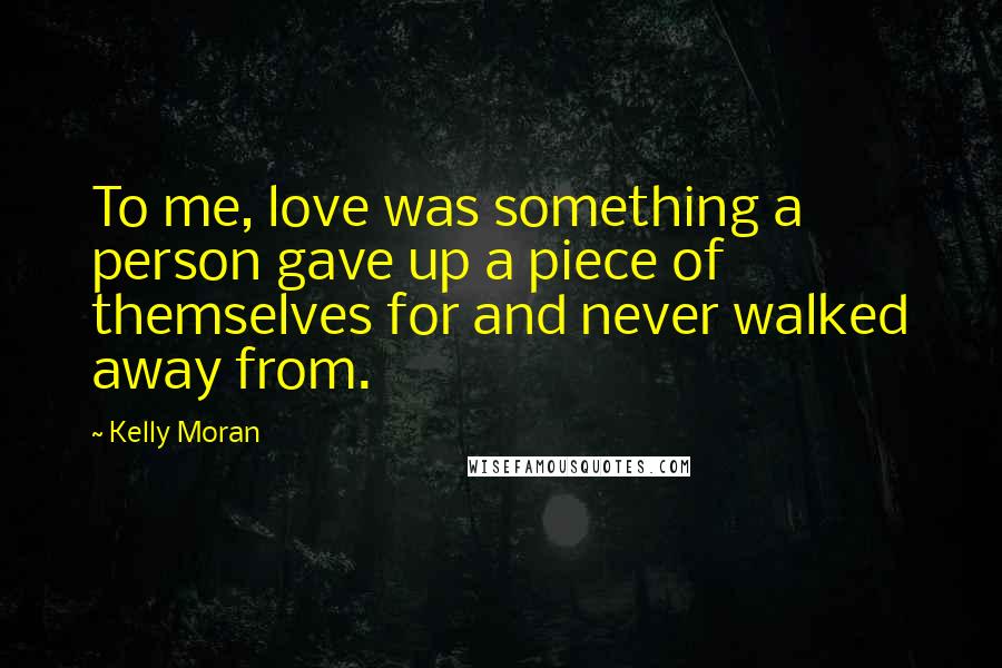Kelly Moran Quotes: To me, love was something a person gave up a piece of themselves for and never walked away from.