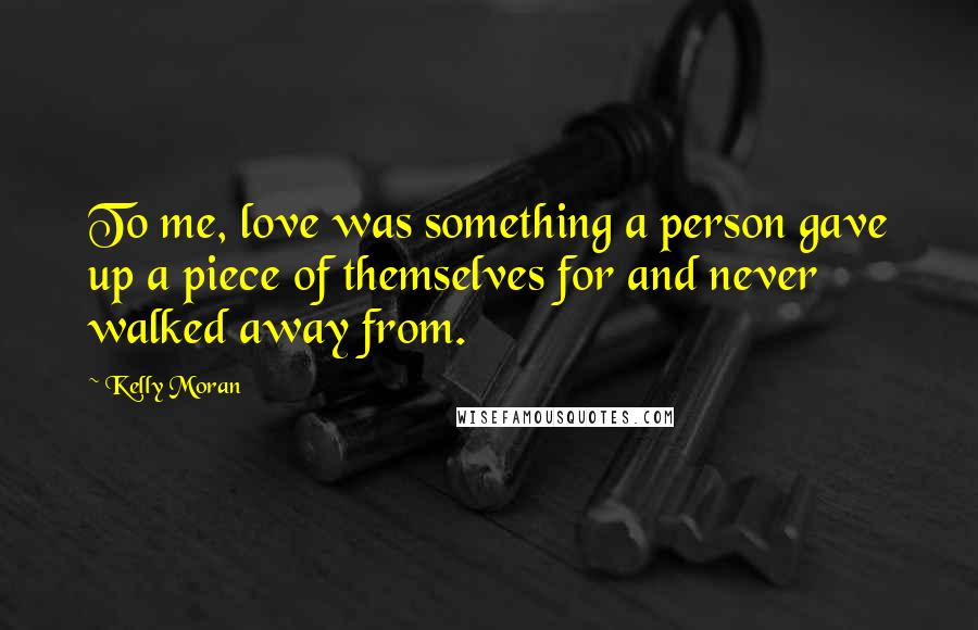 Kelly Moran Quotes: To me, love was something a person gave up a piece of themselves for and never walked away from.