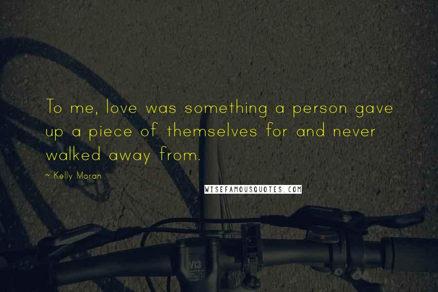 Kelly Moran Quotes: To me, love was something a person gave up a piece of themselves for and never walked away from.