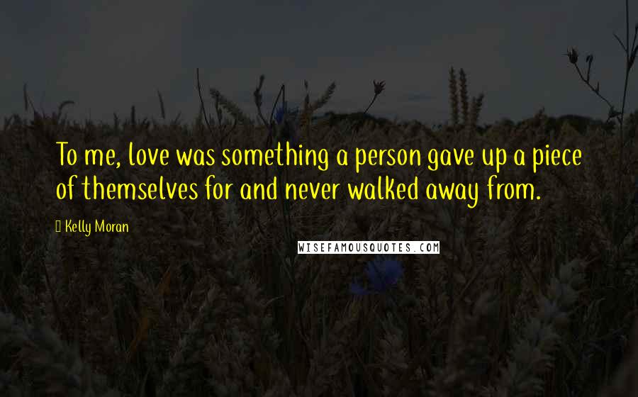 Kelly Moran Quotes: To me, love was something a person gave up a piece of themselves for and never walked away from.