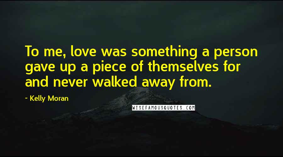 Kelly Moran Quotes: To me, love was something a person gave up a piece of themselves for and never walked away from.