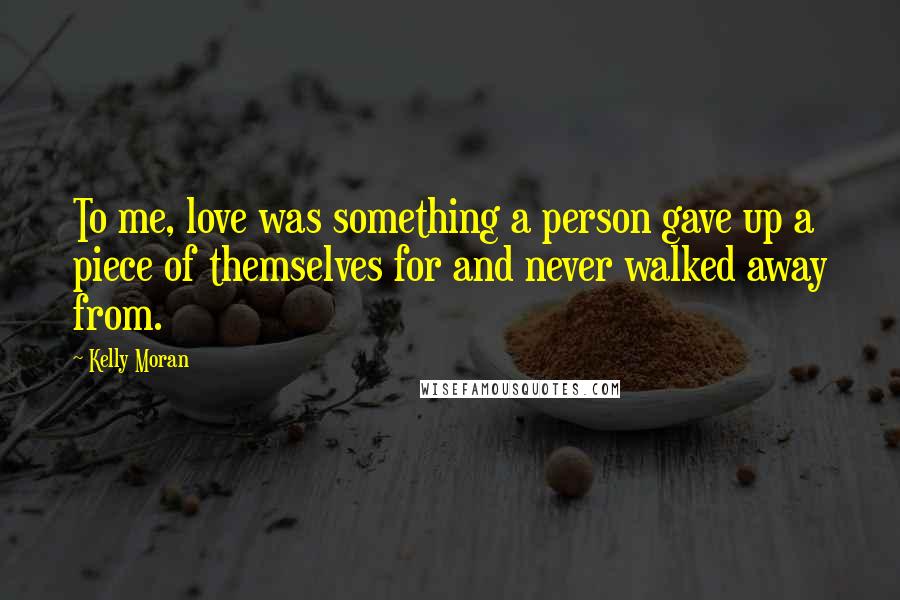 Kelly Moran Quotes: To me, love was something a person gave up a piece of themselves for and never walked away from.